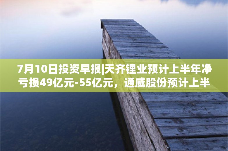 7月10日投资早报|天齐锂业预计上半年净亏损49亿元-55亿元，通威股份预计上半年净利亏损30亿元-33亿元，中船防务预计上半年净利同比增长966%-1163%