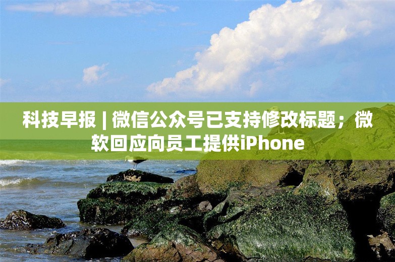 科技早报 | 微信公众号已支持修改标题；微软回应向员工提供iPhone