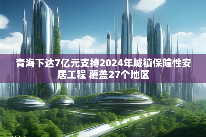 青海下达7亿元支持2024年城镇保障性安居工程 覆盖27个地区