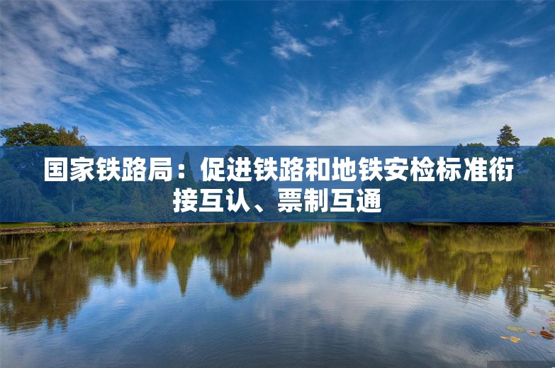 国家铁路局：促进铁路和地铁安检标准衔接互认、票制互通