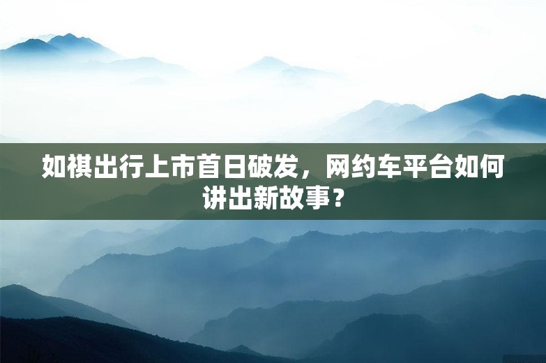 如祺出行上市首日破发，网约车平台如何讲出新故事？