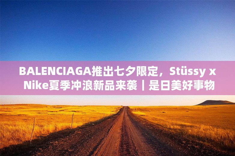 BALENCIAGA推出七夕限定，Stüssy x Nike夏季冲浪新品来袭｜是日美好事物