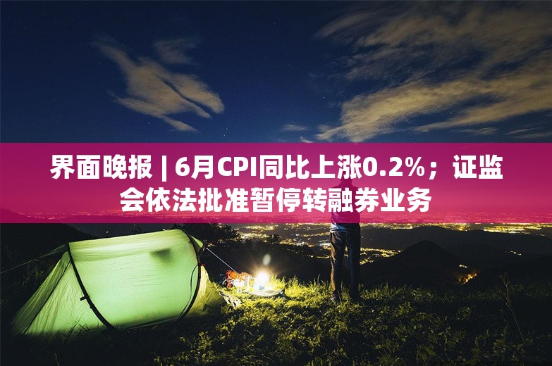 界面晚报 | 6月CPI同比上涨0.2%；证监会依法批准暂停转融券业务