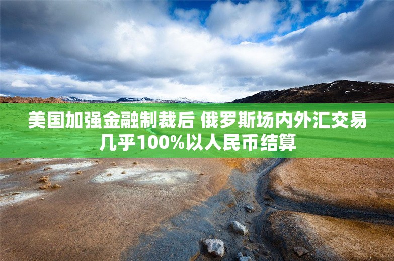 美国加强金融制裁后 俄罗斯场内外汇交易几乎100%以人民币结算