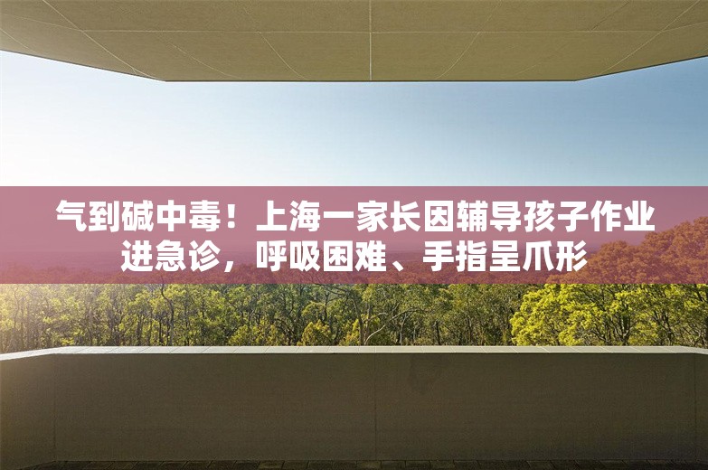 气到碱中毒！上海一家长因辅导孩子作业进急诊，呼吸困难、手指呈爪形