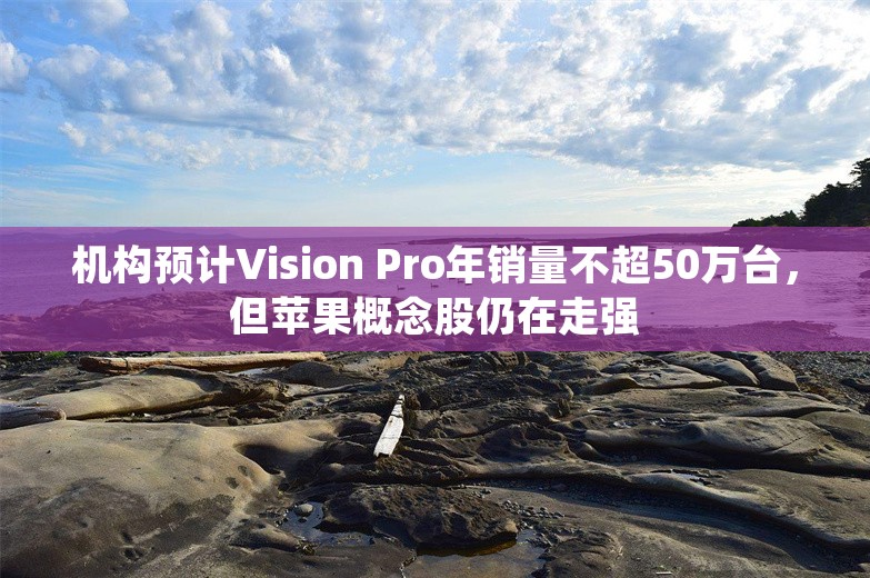 机构预计Vision Pro年销量不超50万台，但苹果概念股仍在走强