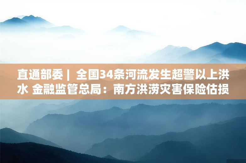 直通部委 |  全国34条河流发生超警以上洪水 金融监管总局：南方洪涝灾害保险估损金额32.1亿元