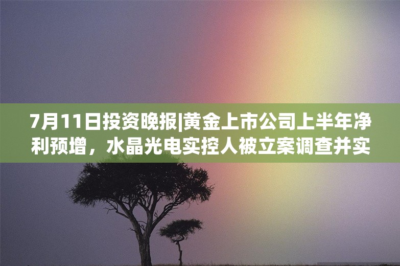 7月11日投资晚报|黄金上市公司上半年净利预增，水晶光电实控人被立案调查并实施留置措施，青鸟消防拟以1亿元-2亿元回购公司股份