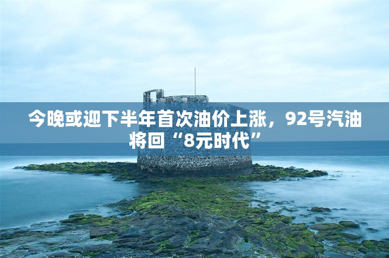 今晚或迎下半年首次油价上涨，92号汽油将回“8元时代”