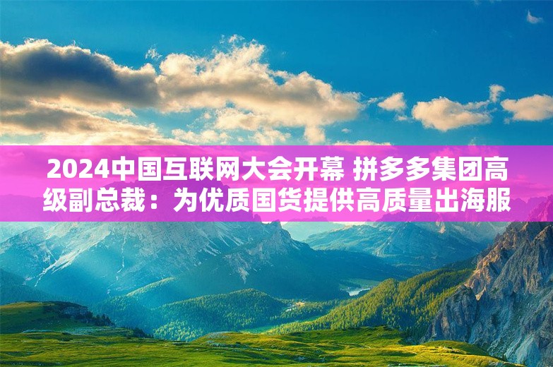 2024中国互联网大会开幕 拼多多集团高级副总裁：为优质国货提供高质量出海服务