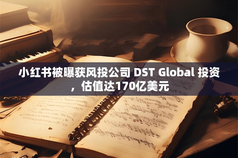 小红书被曝获风投公司 DST Global 投资，估值达170亿美元