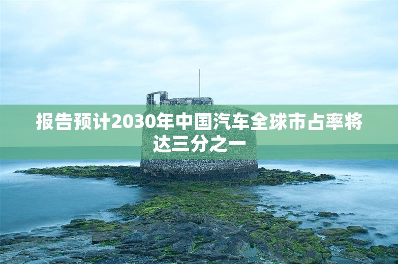 报告预计2030年中国汽车全球市占率将达三分之一