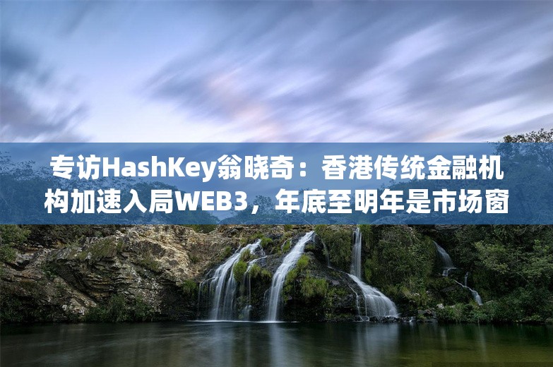 专访HashKey翁晓奇：香港传统金融机构加速入局WEB3，年底至明年是市场窗口期