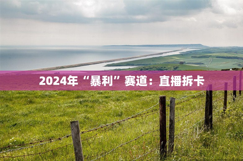 2024年“暴利”赛道：直播拆卡