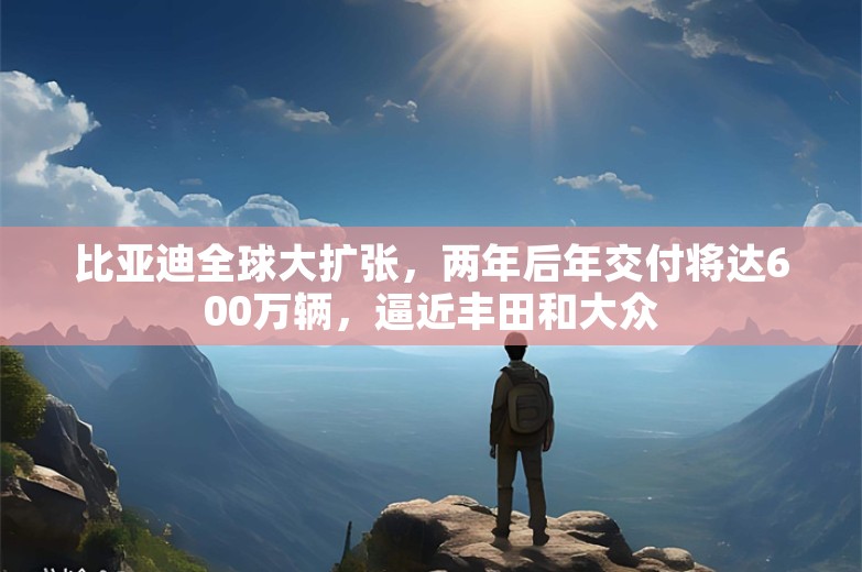 比亚迪全球大扩张，两年后年交付将达600万辆，逼近丰田和大众