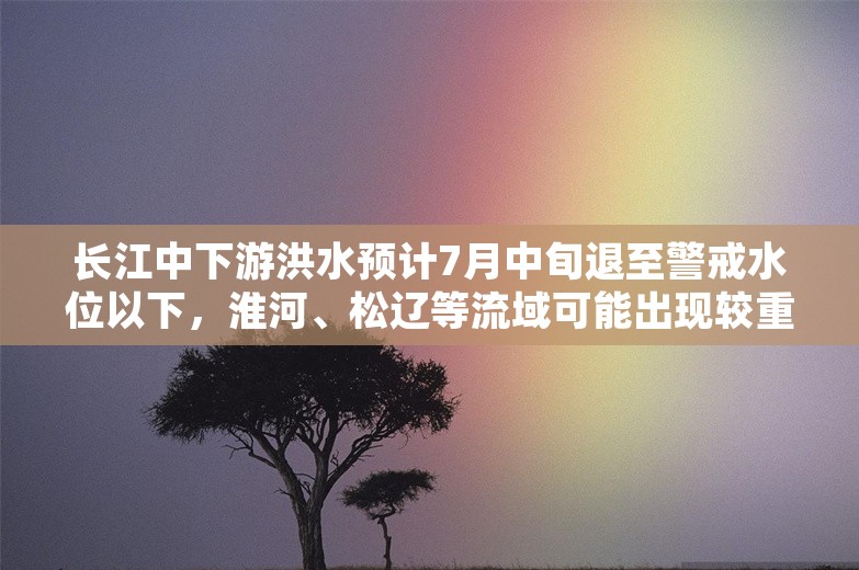 长江中下游洪水预计7月中旬退至警戒水位以下，淮河、松辽等流域可能出现较重汛情