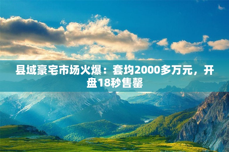 县域豪宅市场火爆：套均2000多万元，开盘18秒售罄