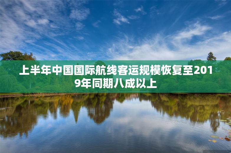 上半年中国国际航线客运规模恢复至2019年同期八成以上