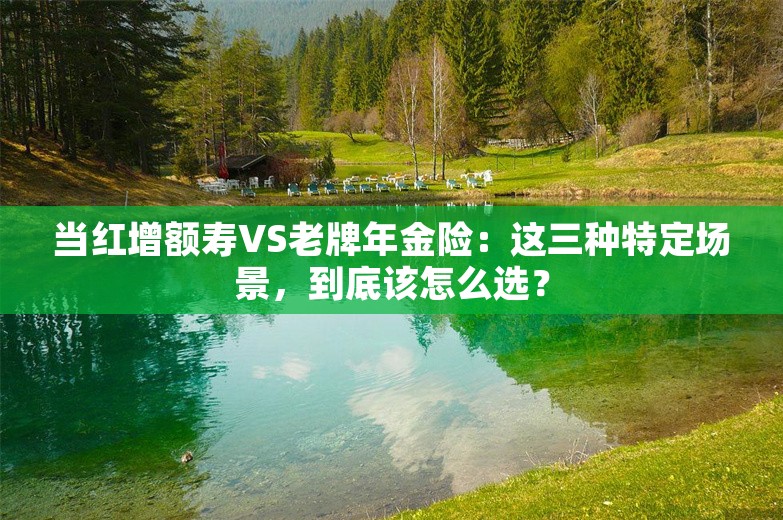 当红增额寿VS老牌年金险：这三种特定场景，到底该怎么选？