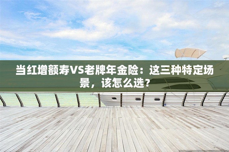 当红增额寿VS老牌年金险：这三种特定场景，该怎么选？