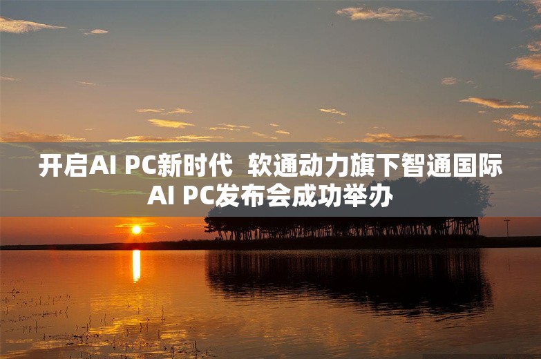 开启AI PC新时代  软通动力旗下智通国际AI PC发布会成功举办