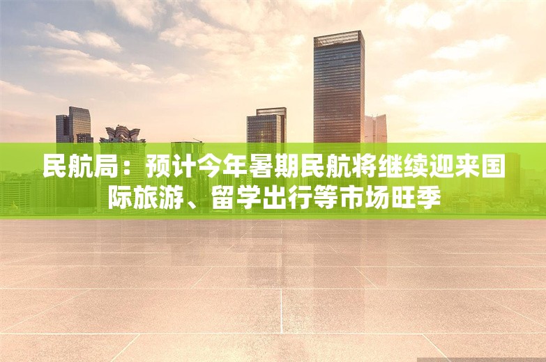 民航局：预计今年暑期民航将继续迎来国际旅游、留学出行等市场旺季