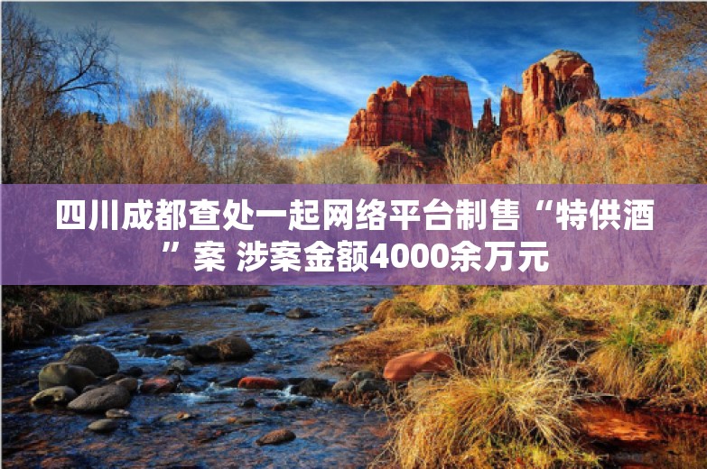 四川成都查处一起网络平台制售“特供酒”案 涉案金额4000余万元