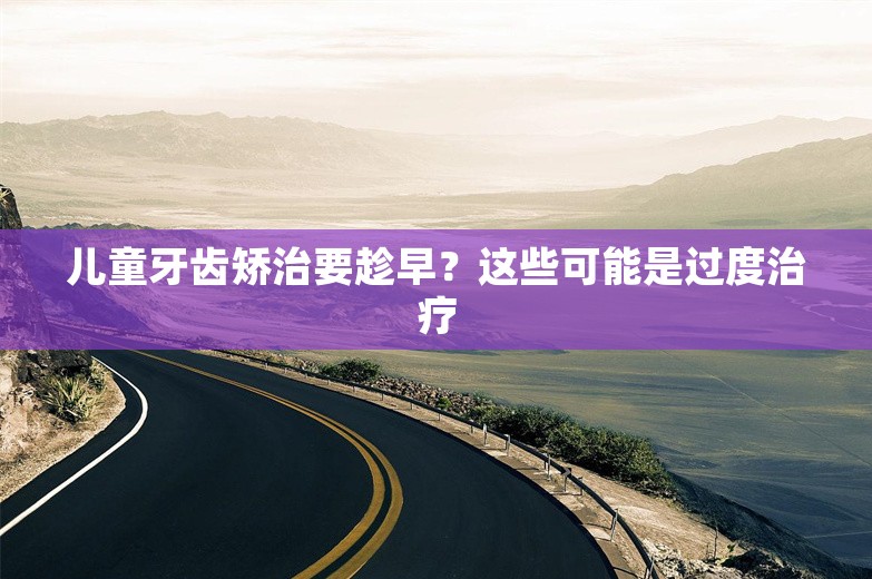 儿童牙齿矫治要趁早？这些可能是过度治疗