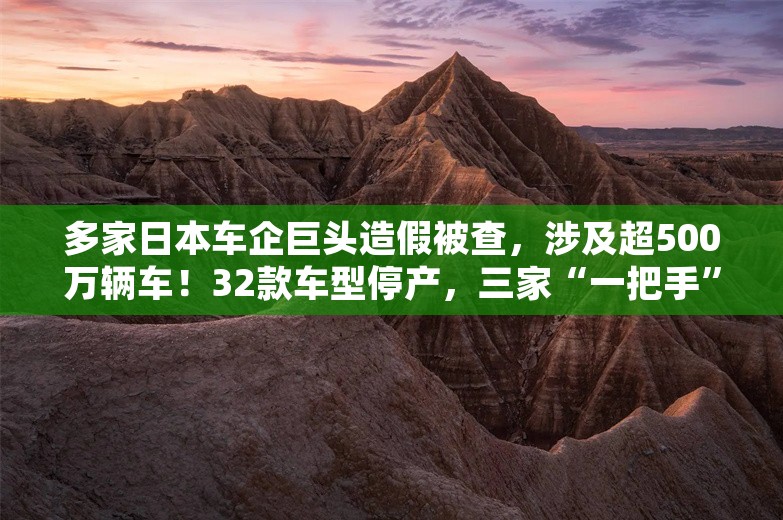 多家日本车企巨头造假被查，涉及超500万辆车！32款车型停产，三家“一把手”鞠躬：真的
