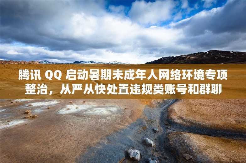 腾讯 QQ 启动暑期未成年人网络环境专项整治，从严从快处置违规类账号和群聊