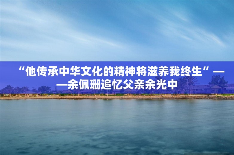 “他传承中华文化的精神将滋养我终生”——余佩珊追忆父亲余光中