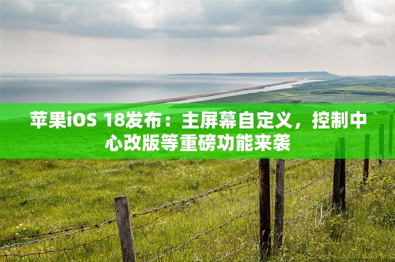 苹果iOS 18发布：主屏幕自定义，控制中心改版等重磅功能来袭