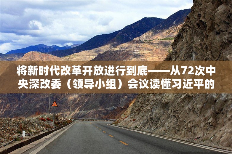 将新时代改革开放进行到底——从72次中央深改委（领导小组）会议读懂习近平的改革之道