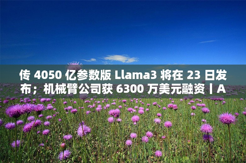 传 4050 亿参数版 Llama3 将在 23 日发布；机械臂公司获 6300 万美元融资丨AI情报局