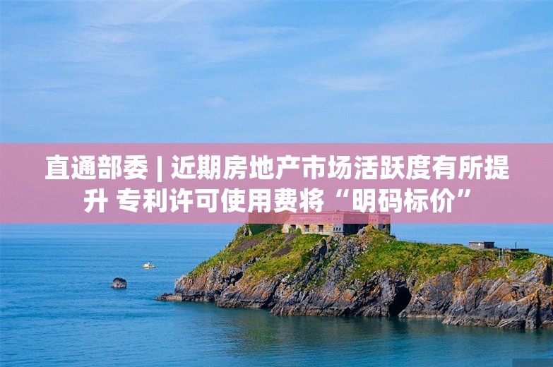 直通部委 | 近期房地产市场活跃度有所提升 专利许可使用费将“明码标价”