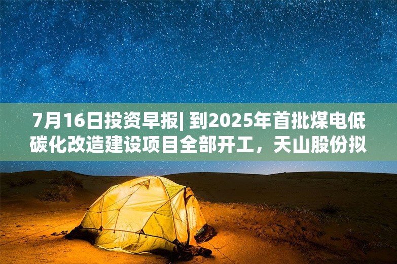 7月16日投资早报| 到2025年首批煤电低碳化改造建设项目全部开工，天山股份拟申请注册发行不超100亿元中期票据，飞荣达预计上半年净利同比增长1243.65%-1492.48%