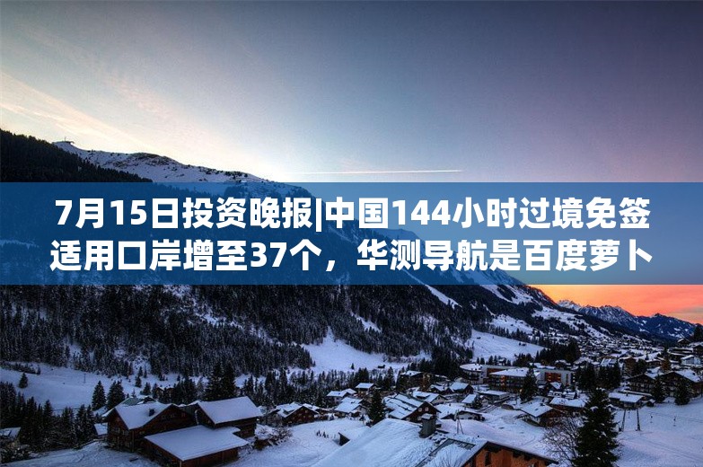 7月15日投资晚报|中国144小时过境免签适用口岸增至37个，华测导航是百度萝卜快跑第六代无人车P-Box产品的独家供应商，航天智造预计上半年扣非净利同比增长6513%至7546%