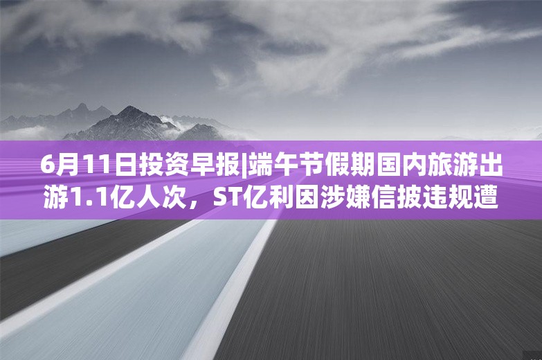 6月11日投资早报|端午节假期国内旅游出游1.1亿人次，ST亿利因涉嫌信披违规遭证监会立案调查，今日一只新股申购