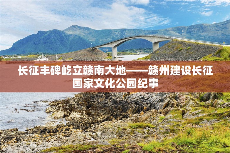 长征丰碑屹立赣南大地——赣州建设长征国家文化公园纪事