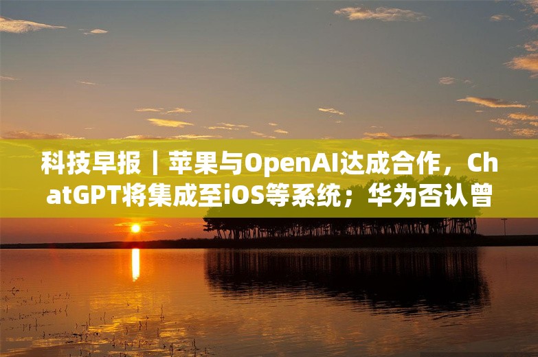 科技早报｜苹果与OpenAI达成合作，ChatGPT将集成至iOS等系统；华为否认曾对柔宇科技有投资计划