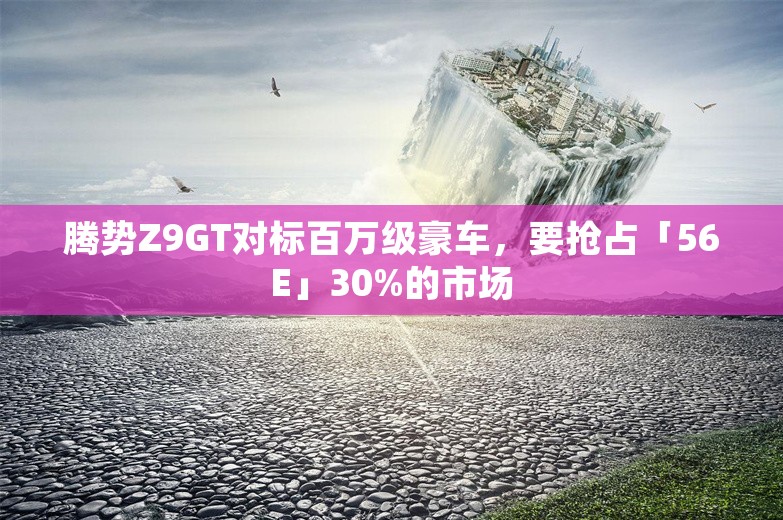 腾势Z9GT对标百万级豪车，要抢占「56E」30%的市场