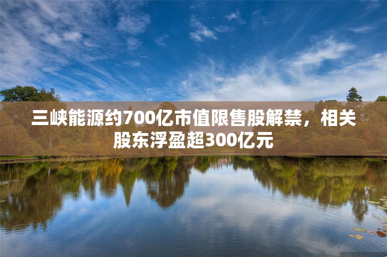 三峡能源约700亿市值限售股解禁，相关股东浮盈超300亿元