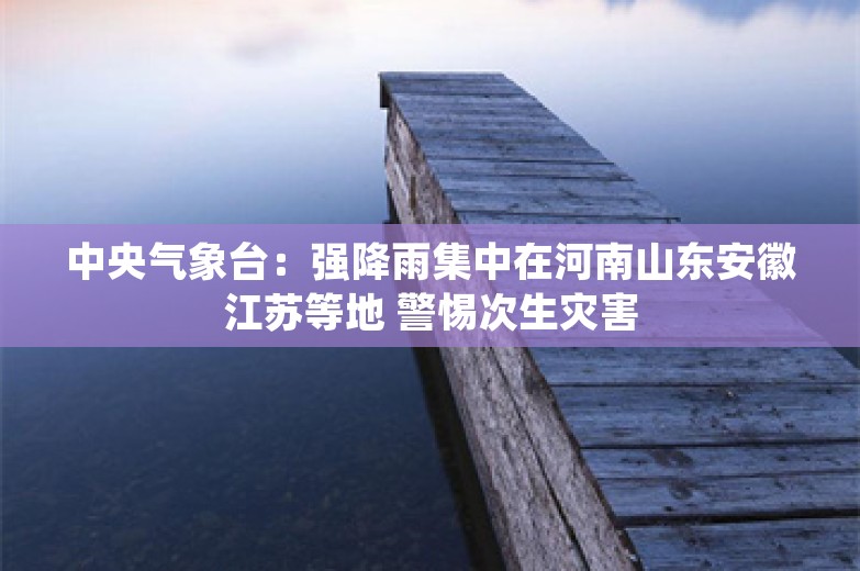 中央气象台：强降雨集中在河南山东安徽江苏等地 警惕次生灾害