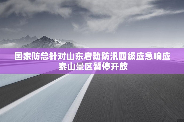 国家防总针对山东启动防汛四级应急响应 泰山景区暂停开放