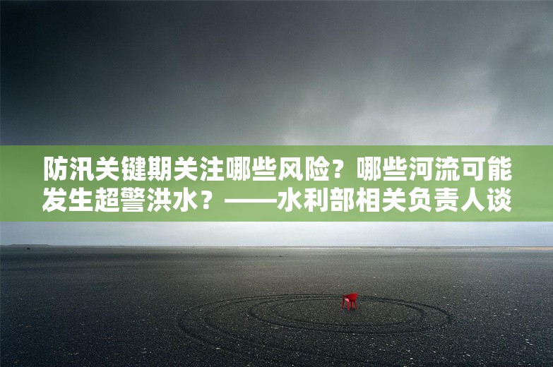 防汛关键期关注哪些风险？哪些河流可能发生超警洪水？——水利部相关负责人谈“七下八上”期间防汛抗洪