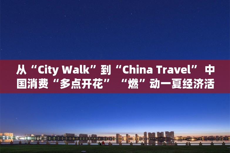 从“City Walk”到“China Travel” 中国消费“多点开花” “燃”动一夏经济活力