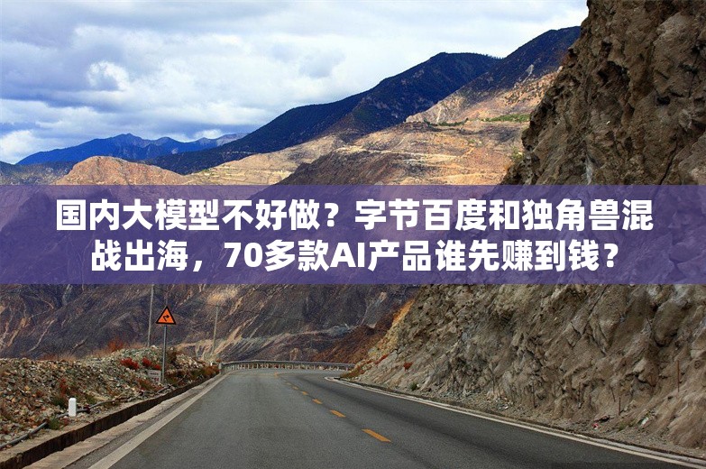 国内大模型不好做？字节百度和独角兽混战出海，70多款AI产品谁先赚到钱？