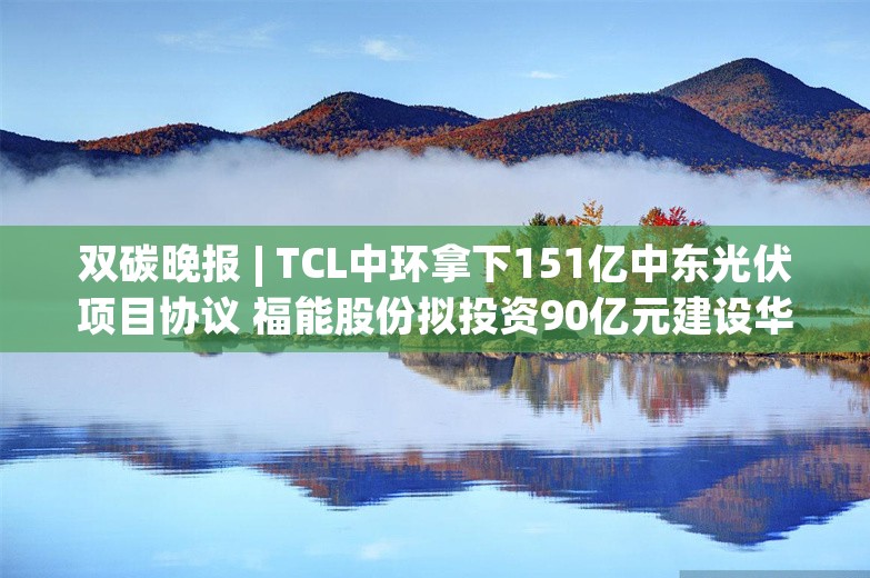 双碳晚报 | TCL中环拿下151亿中东光伏项目协议 福能股份拟投资90亿元建设华安抽水蓄能电站