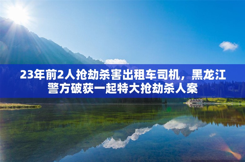 23年前2人抢劫杀害出租车司机，黑龙江警方破获一起特大抢劫杀人案