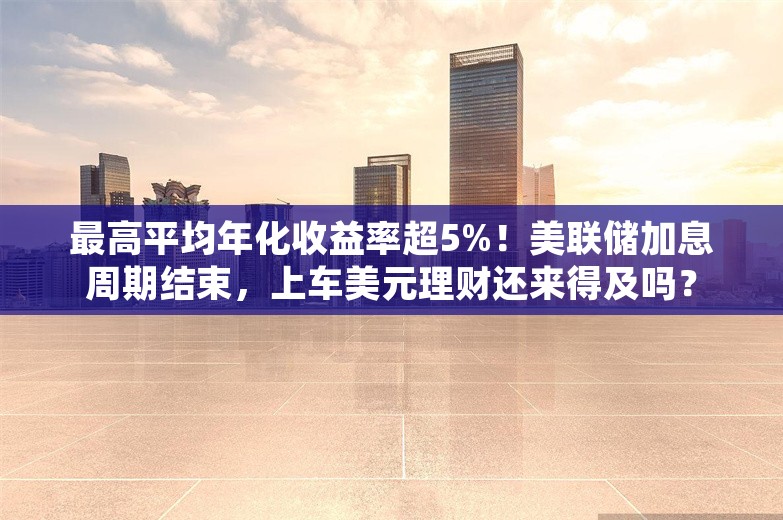 最高平均年化收益率超5%！美联储加息周期结束，上车美元理财还来得及吗？